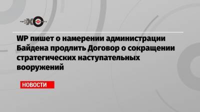 Джо Байден - WP пишет о намерении администрации Байдена продлить Договор о сокращении стратегических наступательных вооружений - echo.msk.ru - Москва - США - Washington