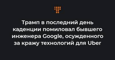 Трамп в последний день каденции помиловал бывшего инженера Google, осужденного за кражу технологий для Uber - hromadske.ua - Того