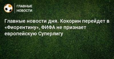 Главные новости дня. Кокорин перейдет в «Фиорентину», ФИФА не признает европейскую Суперлигу - bombardir.ru - Уфа