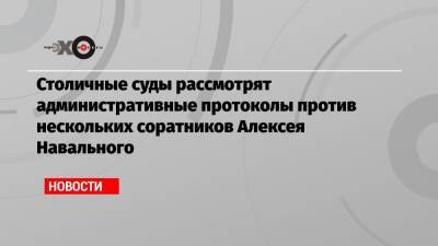 Алексей Навальный - Георгий Албуров - Кира Ярмыш - Столичные суды рассмотрят административные протоколы против нескольких соратников Алексея Навального - echo.msk.ru - Москва