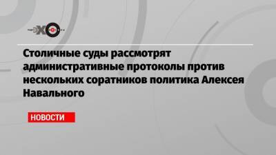 Алексей Навальный - Георгий Албуров - Кира Ярмыш - Столичные суды рассмотрят административные протоколы против нескольких соратников политика Алексея Навального - echo.msk.ru - Москва