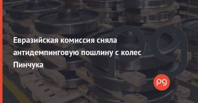Евразийская комиссия сняла антидемпинговую пошлину с колес Пинчука - thepage.ua - Таможенный Союз