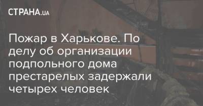 Ирина Венедиктова - Пожар в Харькове. По делу об организации подпольного дома престарелых задержали четырех человек - strana.ua - Харьков