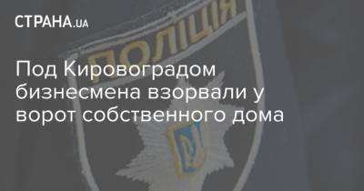 Под Кировоградом бизнесмена взорвали у ворот собственного дома - strana.ua - Кировоград