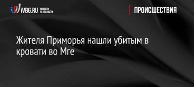 Жителя Приморья нашли убитым в кровати во Мге - ivbg.ru - Ленинградская обл. - Приморье край - р-н Кировский