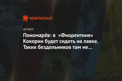 Владимир Пономарев - Александр Кокорин - Пономарёв: в «Фиорентине» Кокорин будет сидеть на лавке. Таких бездельников там не любят - championat.com