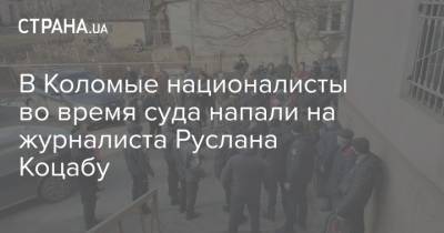 Татьяна Монтян - В Коломые националисты во время суда напали на журналиста Руслана Коцабу - strana.ua - Нападение