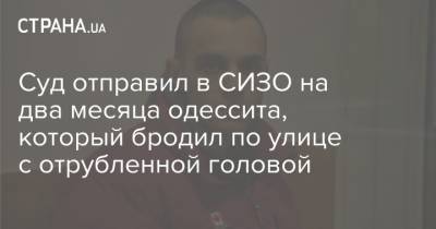 Суд отправил в СИЗО на два месяца одессита, который бродил по улице с отрубленной головой - strana.ua - Одесса