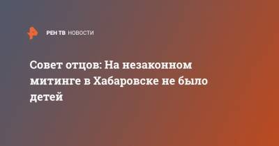 Совет отцов: На незаконном митинге в Хабаровске не было детей - ren.tv - Хабаровск