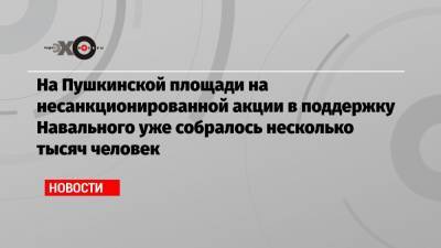 Алексей Навальный - На Пушкинской площади на несанкционированной акции в поддержку Навального уже собралось несколько тысяч человек - echo.msk.ru - Москва