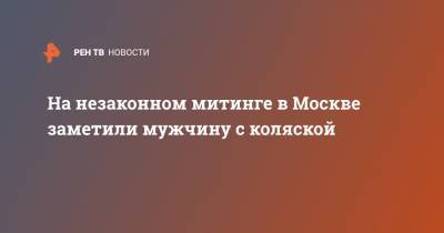 На незаконном митинге в Москве заметили мужчину с коляской - ren.tv - Москва