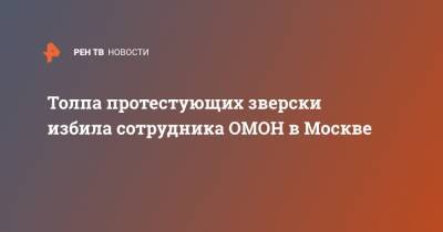 Толпа протестующих зверски избила сотрудника ОМОН в Москве - ren.tv - Москва