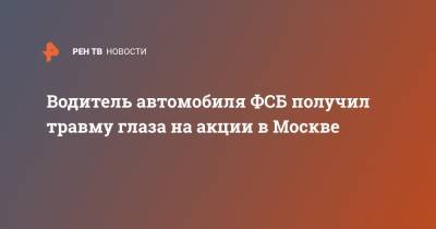 Водитель автомобиля ФСБ получил травму глаза на акции в Москве - ren.tv - Москва