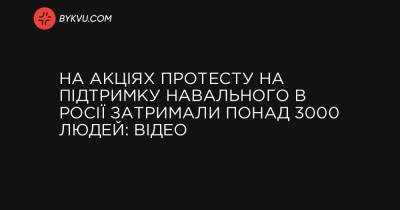 На акціях протесту на підтримку Навального в Росії затримали понад 3000 людей: відео - bykvu.com