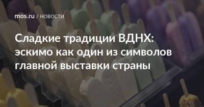 Сладкие традиции ВДНХ: эскимо как один из символов главной выставки страны - mos.ru - территория Вднх