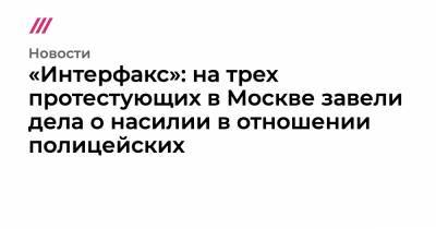 Алексей Навальный - «Интерфакс»: на трех протестующих в Москве завели дела о насилии в отношении полицейских - tvrain.ru - Москва - Санкт-Петербург - Владивосток