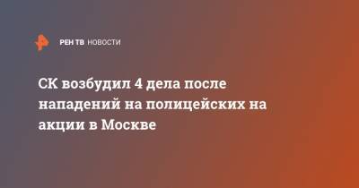 Юлия Иванова - СК возбудил 4 дела после нападений на полицейских на акции в Москве - ren.tv - Москва