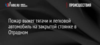 Пожар выжег тягачи и легковой автомобиль на закрытой стоянке в Отрадном - ivbg.ru - Ленинградская обл. - р-н Кировский