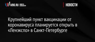 Крупнейший пункт вакцинации от коронавируса планируется открыть в «Ленэкспо» в Санкт-Петербурге - ivbg.ru - Россия - Санкт-Петербург