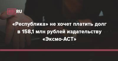 «Республика» не хочет платить долг в 158,1 млн рублей издательству «Эксмо-АСТ» - rb.ru - Москва - Россия