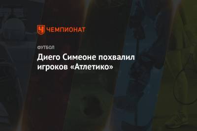 Диего Симеон - Диего Симеоне похвалил игроков «Атлетико» - championat.com - Мадрид