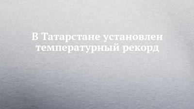 В Татарстане установлен температурный рекорд - chelny-izvest.ru - респ. Татарстан