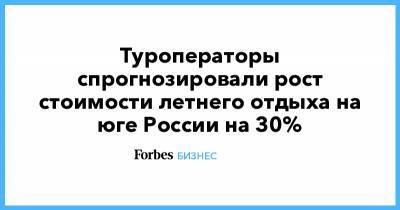 Туроператоры спрогнозировали рост стоимости летнего отдыха на юге России на 30% - forbes.ru