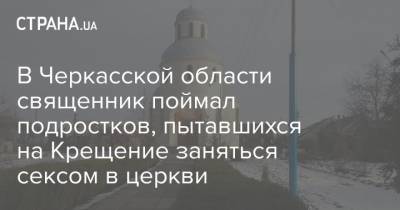 В Черкасской области священник поймал подростков, пытавшихся на Крещение заняться сексом в церкви - strana.ua - Черкасская обл.