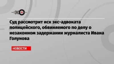 Иван Голунов - Марк Фейгин - Сергей Дубинский - Алексей Коврижкин - Суд рассмотрит иск экс-адвоката полицейского, обвиняемого по делу о незаконном задержании журналиста Ивана Голунова - echo.msk.ru