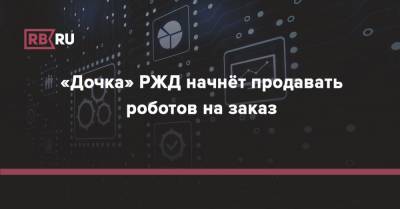 «Дочка» РЖД начнёт продавать роботов на заказ - rb.ru - Россия