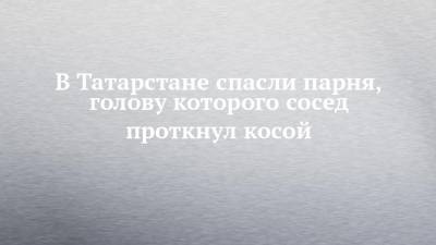 В Татарстане спасли парня, голову которого сосед проткнул косой - chelny-izvest.ru - респ. Татарстан