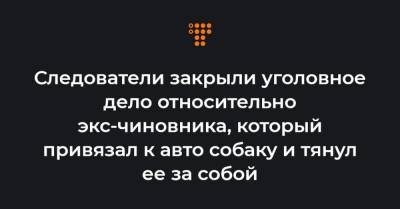 Следователи закрыли уголовное дело относительно экс-чиновника, который привязал к авто собаку и тянул ее за собой - hromadske.ua - Харьков - Хмельницкая обл.