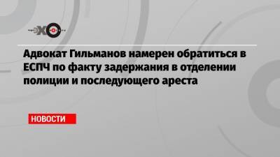 Мансур Гильманов - Адвокат Гильманов намерен обратиться в ЕСПЧ по факту задержания в отделении полиции и последующего ареста - echo.msk.ru - Москва - Того