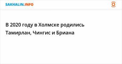 В 2020 году в Холмске родились Тамирлан, Чингис и Бриана - sakhalin.info - Холмск - район Холмский