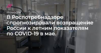 В Роспотребнадзоре спрогнозировали возвращение России к летним показателям по COVID-19 в мае - tvrain.ru