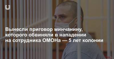 Вынесли приговор минчанину, которого обвиняли в нападении на сотрудника ОМОНа — 5 лет колонии - news.tut.by - Минск