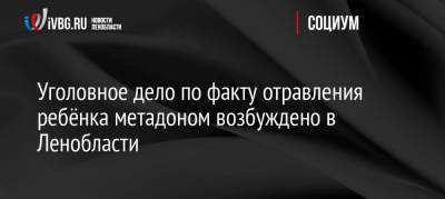 Уголовное дело по факту отравления ребёнка метадоном возбуждено в Ленобласти - ivbg.ru - Россия - Ленинградская обл. - район Тосненский