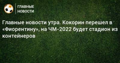 Главные новости утра. Кокорин перешел в «Фиорентину», на ЧМ-2022 будет стадион из контейнеров - bombardir.ru - Катар