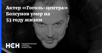Актер «Гоголь-центра» Болсунов умер на 53 году жизни - nsn.fm