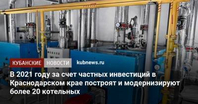 В 2021 году за счет частных инвестиций в Краснодарском крае построят и модернизируют более 20 котельных - kubnews.ru - Краснодарский край - Славянск - Геленджик - Курганинск - Новокубанск