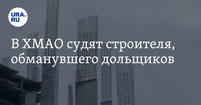 В ХМАО судят строителя, обманувшего дольщиков - ura.news - Югра - Нефтеюганск