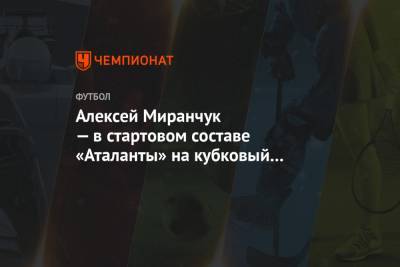 Алексей Миранчук - Алексей Миранчук — в стартовом составе «Аталанты» на кубковый матч с «Лацио» - championat.com