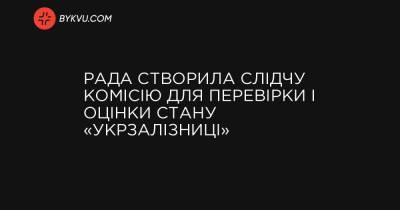 Рада створила слідчу комісію для перевірки і оцінки стану «Укрзалізниці» - bykvu.com - Украина