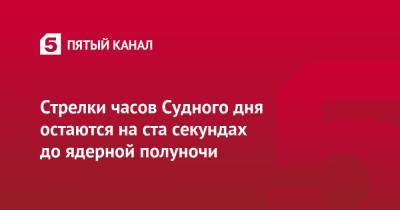 Стрелки часов Судного дня остаются на ста секундах до ядерной полуночи - 5-tv.ru