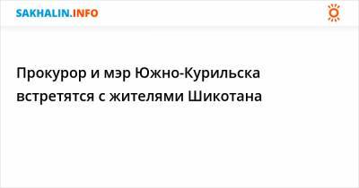 Александр Попов - Прокурор и мэр Южно-Курильска встретятся с жителями Шикотана - sakhalin.info - Сахалинская обл. - район Южно-Курильский