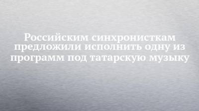Рустам Минниханов - Российским синхронисткам предложили исполнить одну из программ под татарскую музыку - chelny-izvest.ru - респ. Татарстан - Казань