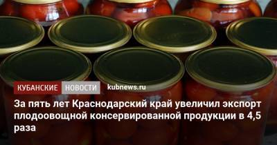 Андрей Коробка - За пять лет Краснодарский край увеличил экспорт плодоовощной консервированной продукции в 4,5 раза - kubnews.ru - США - Краснодарский край