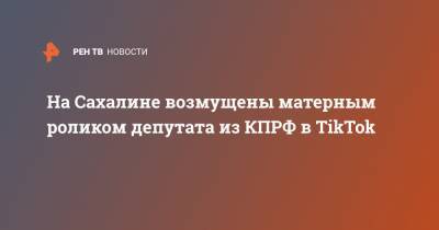 На Сахалине возмущены матерным роликом депутата из КПРФ в TikTok - ren.tv - Сахалин