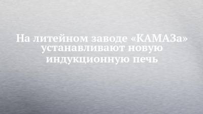 На литейном заводе «КАМАЗа» устанавливают новую индукционную печь - chelny-izvest.ru
