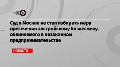 Суд в Москве не стал избирать меру пресечения австрийскому бизнесмену, обвиняемого в незаконном предпринимательстве - echo.msk.ru - Москва - Тверь